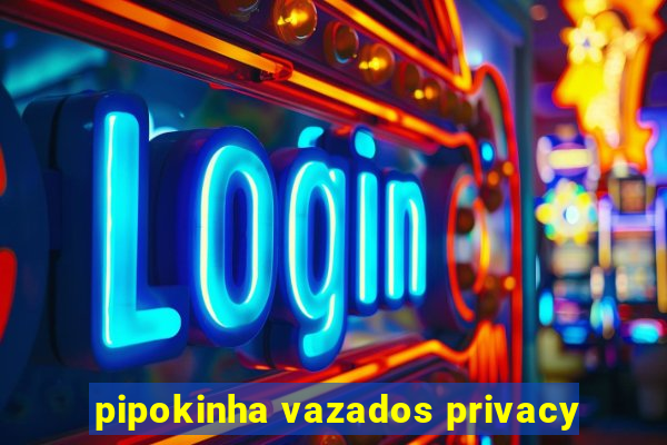 pipokinha vazados privacy