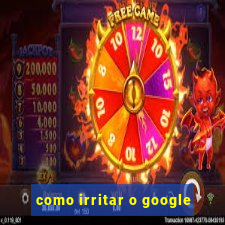 como irritar o google