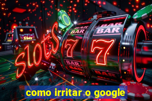 como irritar o google