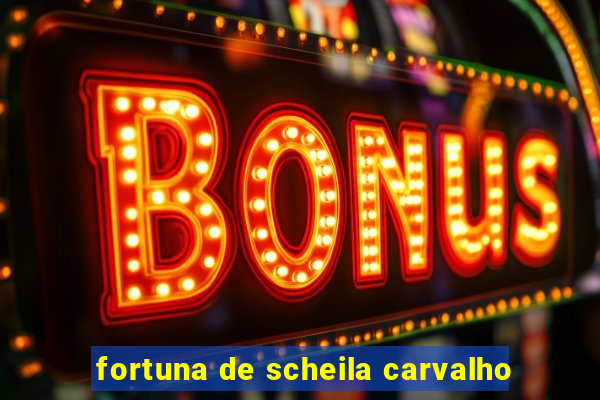 fortuna de scheila carvalho