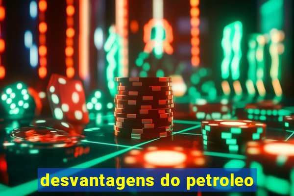 desvantagens do petroleo