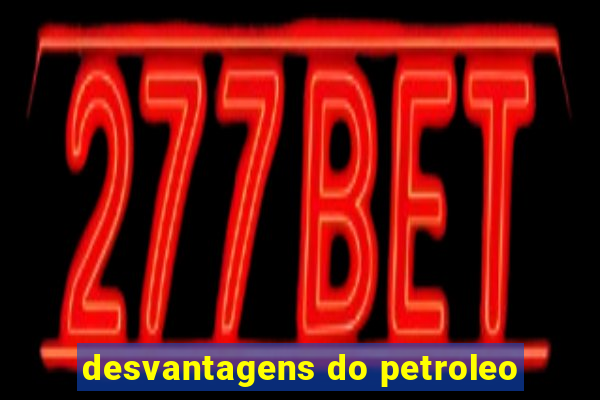 desvantagens do petroleo