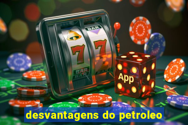 desvantagens do petroleo