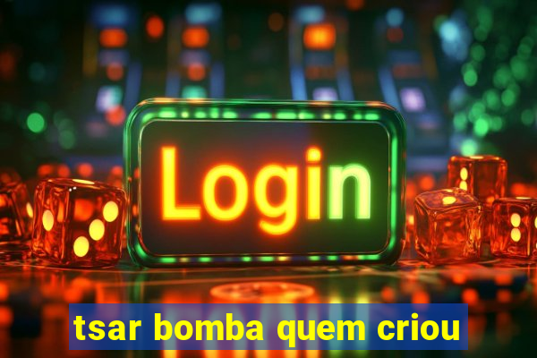 tsar bomba quem criou