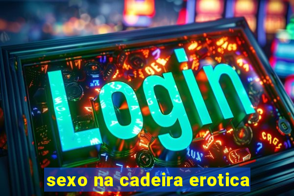 sexo na cadeira erotica