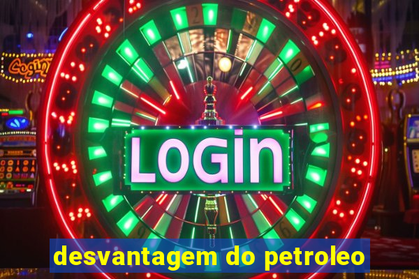 desvantagem do petroleo